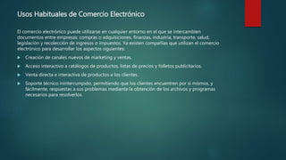 Usos Habituales de Comercio Electrónico
El comercio electrónico puede utilizarse en cualquier entorno en el que se intercambien
documentos entre empresas: compras o adquisiciones, finanzas, industria, transporte, salud,
legislación y recolección de ingresos o impuestos. Ya existen compañías que utilizan el comercio
electrónico para desarrollar los aspectos siguientes:
 Creación de canales nuevos de marketing y ventas.
 Acceso interactivo a catálogos de productos, listas de precios y folletos publicitarios.
 Venta directa e interactiva de productos a los clientes.
 Soporte técnico ininterrumpido, permitiendo que los clientes encuentren por sí mismos, y
fácilmente, respuestas a sus problemas mediante la obtención de los archivos y programas
necesarios para resolverlos.
 