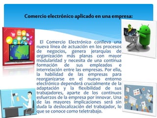  El Comercio Electrónico conlleva una
nueva línea de actuación en los procesos
de negocios, genera jerarquías de
organización más planas con mayor
modularidad y necesita de una continua
formación de sus empleados e
interrelación entre las empresas. Por ello,
la habilidad de las empresas para
reorganizarse en el nuevo entorno
electrónico dependerá crucialmente de la
adaptación y la flexibilidad de sus
trabajadores, aparte de los continuos
esfuerzos de la empresa por innovar. Una
de las mayores implicaciones será sin
duda la deslocalización del trabajador, lo
que se conoce como teletrabajo.
Comercio electrónico aplicadoen unaempresa:
 