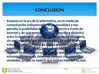 CONCLUSION
 Estamos en la era de la informática, es un medio de
comunicación indispensable en la actualidad y nos
permite la posibilidad de realizar comercio a través de
internet y de una manera muy fácil, sencilla y dinámica
entre la empresa al vendedor o del vendedor al usuario,
sin embargo, hay que tomar medidas de seguridad para
evitar ser extorsionados de alguna manera por piratas
informáticos ( hackers ), para que dichas negociaciones se
realicen de una manera positiva, hay que saber a quien le
estamos comprando, debemos conocer a la empresa o
vendedor, ya que no todo lo que esta en Internet es real.
 