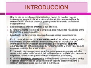  Hoy en día es ampliamente aceptado el hecho de que las nuevas
tecnologías, en particular el acceso a Internet, tienden a modificar la
comunicación entre los distintos participantes del mundo profesional,
especialmente:
 Las relaciones entre la empresa y sus clientes,
 El funcionamiento interno de la empresa, que incluye las relaciones entre
la empresa y los empleados,
 La relación de la empresa con sus diversos socios y proveedores.
Por lo tanto, el término "comercio electrónico" se refiere a la integración
dentro de la empresa de herramientas basadas en tecnologías de
información y comunicación denominadas por lo general software
empresarial con el fin de mejorar su funcionamiento y crear valor para la
empresa, sus clientes y sus socios.
 El comercio electrónico ya no se aplica solamente a empresas virtuales
cuyas actividades están en su totalidad basadas en la Web, sino también a
empresas tradicionales (denominadas de ladrillos y cemento).
 El término comercio electrónico, de hecho sólo cubre un aspecto de los
negocios electrónicos: la utilización de un soporte electrónico para la
relación comercial entre la empresa e individuos.
 