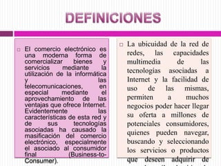  El comercio electrónico es
una moderna forma de
comercializar bienes y
servicios mediante la
utilización de la informática
y las
telecomunicaciones, en
especial mediante el
aprovechamiento de las
ventajas que ofrece Internet.
Evidentemente las
características de esta red y
de sus tecnologías
asociadas ha causado la
masificación del comercio
electrónico, especialmente
el asociado al consumidor
final (Business-to-
Consumer).
 La ubicuidad de la red de
redes, las capacidades
multimedia de las
tecnologías asociadas a
Internet y la facilidad de
uso de las mismas,
permiten a muchos
negocios poder hacer llegar
su oferta a millones de
potenciales consumidores,
quienes pueden navegar,
buscando y seleccionando
los servicios o productos
que deseen adquirir de
 