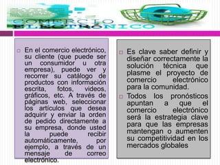  En el comercio electrónico,
su cliente (que puede ser
un consumidor u otra
empresa), puede ver y
recorrer su catálogo de
productos con información
escrita, fotos, videos,
gráficos, etc. A través de
páginas web, seleccionar
los artículos que desea
adquirir y enviar la orden
de pedido directamente a
su empresa, donde usted
la puede recibir
automáticamente, por
ejemplo, a través de un
mensaje de correo
electrónico.
 Es clave saber definir y
diseñar correctamente la
solución técnica que
plasme el proyecto de
comercio electrónico
para la comunidad.
 Todos los pronósticos
apuntan a que el
comercio electrónico
será la estrategia clave
para que las empresas
mantengan o aumenten
su competitividad en los
mercados globales
 