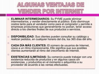  ELIMINAR INTERMEDIARIOS: Su PYME puede eliminar
intermediarios, y vender directamente al público. Esto disminuye
costos tanto para el vendedor como para el comprador y permite a
empresas productoras que generalmente no podían, tener acceso
directo a los clientes finales de sus productos o servicios.
 DISPONIBILIDAD: Sus clientes pueden consultar su catálogo y
realizar pedidos, en cualquier horario del día, los 365 días del año.

CADA DÍA MÁS CLIENTES: El número de usuarios de Internet,
crece a un ritmo impresionante. Ello significa que sus posibles
clientes aumentarán al ritmo del crecimiento de Internet.

EXISTENCIAS ILIMITADAS: Su comercio puede trabajar con una
existencia reducida de productos y en algunos casos sin
existencias, y producirlos en el momento o adquirirlos a su
proveedor de acuerdo a las ventas efectuadas.
 