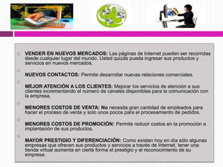  VENDER EN NUEVOS MERCADOS: Las páginas de Internet pueden ser recorridas
desde cualquier lugar del mundo. Usted quizás pueda ingresar sus productos y
servicios en nuevos mercados.

NUEVOS CONTACTOS: Permite desarrollar nuevas relaciones comerciales.

MEJOR ATENCIÓN A LOS CLIENTES: Mejorar los servicios de atención a sus
clientes incrementando el número de canales disponibles para la comunicación con
la empresa.

MENORES COSTOS DE VENTA: No necesita gran cantidad de empleados para
hacer el proceso de venta y solo unos pocos para el procesamiento de pedidos.

MENORES COSTOS DE PROMOCIÓN: Permite reducir costos en la promoción e
implantación de sus productos.

MAYOR PRESTIGIO Y DIFERENCIACIÓN: Como existen hoy en día sólo algunas
empresas que ofrecen sus productos y servicios a través de Internet, tener una
tienda virtual aumenta en cierta forma el prestigio y el reconocimiento de su
empresa.
 