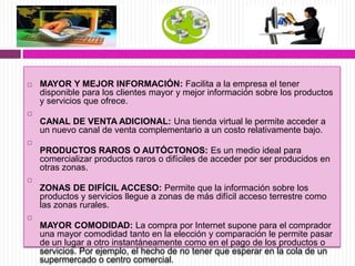  MAYOR Y MEJOR INFORMACIÓN: Facilita a la empresa el tener
disponible para los clientes mayor y mejor información sobre los productos
y servicios que ofrece.

CANAL DE VENTA ADICIONAL: Una tienda virtual le permite acceder a
un nuevo canal de venta complementario a un costo relativamente bajo.

PRODUCTOS RAROS O AUTÓCTONOS: Es un medio ideal para
comercializar productos raros o difíciles de acceder por ser producidos en
otras zonas.

ZONAS DE DIFÍCIL ACCESO: Permite que la información sobre los
productos y servicios llegue a zonas de más difícil acceso terrestre como
las zonas rurales.

MAYOR COMODIDAD: La compra por Internet supone para el comprador
una mayor comodidad tanto en la elección y comparación le permite pasar
de un lugar a otro instantáneamente como en el pago de los productos o
servicios. Por ejemplo, el hecho de no tener que esperar en la cola de un
supermercado o centro comercial.
 