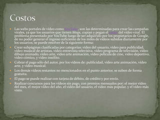 Las webs portales de vídeo como YouTube, son las determinadas para crear las campañas virales, ya que los usuarios que tienen blogs, copian y pegan el códec del vídeo viral. El problema presentado por YouTube luego de ser adquirido por los propietarios de Google, de no poder generar el ingreso suficiente de los miles de vídeos subidos diariamente por los usuarios; se puede resolver de la siguiente forma:Crear subpáginas clasificadas por categorías: vídeo del usuario, vídeo para publicidad, vídeo musical de artistas, vídeo entrevista televisiva, vídeo programa de televisión, vídeo dibujo animado, vídeo arte, vídeo arte animación, vídeo película de cine, vídeo deportivo, vídeo cómico, y vídeo insólito. Cobrar el pago sólo del autor, por los vídeos de: publicidad, vídeo arte animación, vídeo arte, y vídeo musical. Los demás vídeos restantes no mencionados en el punto anterior, se suben de forma gratuita. El pago se puede realizar con tarjeta de débito, de crédito y por envío. Realizar concursos para los vídeos sin pago, con premios mensuales por: el mejor vídeo del mes, el mejor vídeo del año, el vídeo del usuario, el vídeo más popular, y el vídeo más visto. Costos
