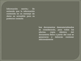 Información escrita.- Se entiende que la información contenida en un mensaje de datos es accesible para su posterior consulta Los documentos desmaterializados se considerarán, para todos los efectos, copia idéntica del documento físico a partir del cual se generaron y deberán contener adicionalmente 