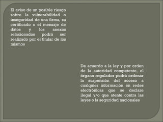El aviso de un posible riesgo sobre la vulnerabilidad o inseguridad de una firma, su certificado o el mensaje de datos y los anexos relacionados podrá ser realizado por el titular de los mismos De acuerdo a la ley y por orden de la autoridad competente, el órgano regulador podrá ordenar la suspensión del acceso a cualquier información en redes electrónicas que se declare ilegal y/o que atente contra las leyes o la seguridad nacionales 