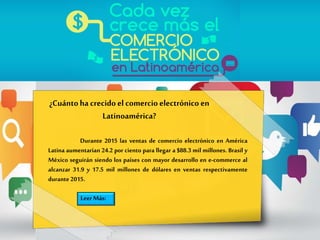 ¿Cuántoha crecidoel comercioelectrónicoen
Latinoamérica?
Durante 2015 las ventas de comercio electrónico en América
Latina aumentarían 24.2 por ciento para llegar a $88.3 mil millones. Brasil y
México seguirán siendo los países con mayor desarrollo en e-commerce al
alcanzar 31.9 y 17.5 mil millones de dólares en ventas respectivamente
durante 2015.
Leer Más:
 