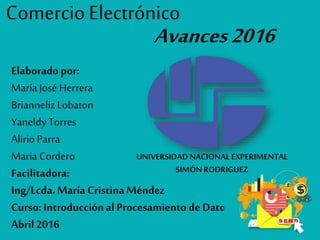 Comercio Electrónico
Avances2016
Elaborado por:
María José Herrera
Brianneliz Lobaton
Yaneldy Torres
Alirio Parra
Maria Cordero
Facilitadora:
Ing/Lcda.María CristinaMéndez
Curso: Introducciónal Procesamiento de Datos
Abril 2016
UNIVERSIDADNACIONALEXPERIMENTAL
SIMÓNRODRIGUEZ
 