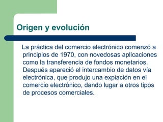 Origen y evolución

 La práctica del comercio electrónico comenzó a
 principios de 1970, con novedosas aplicaciones
 como ...