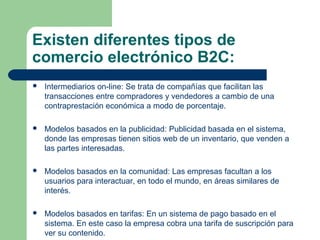 Existen diferentes tipos de
comercio electrónico B2C:
   Intermediarios on-line: Se trata de compañías que facilitan las
    transacciones entre compradores y vendedores a cambio de una
    contraprestación económica a modo de porcentaje.

   Modelos basados en la publicidad: Publicidad basada en el sistema,
    donde las empresas tienen sitios web de un inventario, que venden a
    las partes interesadas.

   Modelos basados en la comunidad: Las empresas facultan a los
    usuarios para interactuar, en todo el mundo, en áreas similares de
    interés.

   Modelos basados en tarifas: En un sistema de pago basado en el
    sistema. En este caso la empresa cobra una tarifa de suscripción para
    ver su contenido.
 