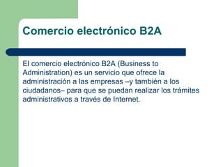 Comercio electrónico B2A

El comercio electrónico B2A (Business to
Administration) es un servicio que ofrece la
administración a las empresas –y también a los
ciudadanos– para que se puedan realizar los trámites
administrativos a través de Internet.
 
