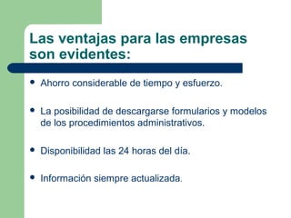 Las ventajas para las empresas
son evidentes:
   Ahorro considerable de tiempo y esfuerzo.

   La posibilidad de descargarse formularios y modelos
    de los procedimientos administrativos.

   Disponibilidad las 24 horas del día.

   Información siempre actualizada.
 