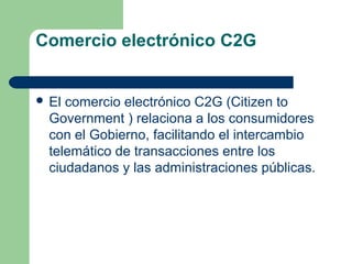 Comercio electrónico C2G


 El comercio electrónico C2G (Citizen to
  Government ) relaciona a los consumidores
  con el Gobierno, facilitando el intercambio
  telemático de transacciones entre los
  ciudadanos y las administraciones públicas.
 