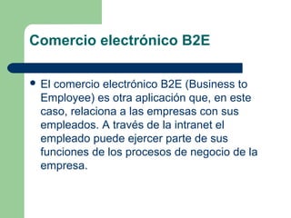 Comercio electrónico B2E

 El comercio electrónico B2E (Business to
  Employee) es otra aplicación que, en este
  caso, relaciona a las empresas con sus
  empleados. A través de la intranet el
  empleado puede ejercer parte de sus
  funciones de los procesos de negocio de la
  empresa.
 