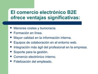 El comercio electrónico B2E
ofrece ventajas significativas:
   Menores costes y burocracia.
   Formación en línea.
   Mayor calidad en la información interna.
   Equipos de colaboración en el entorno web.
   Integración más ágil del profesional en la empresa.
   Soporte para la gestión.
   Comercio electrónico interno.
   Fidelización del empleado.
 