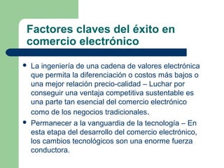 Factores claves del éxito en
comercio electrónico
   La ingeniería de una cadena de valores electrónica
    que permita la diferenciación o costos más bajos o
    una mejor relación precio-calidad – Luchar por
    conseguir una ventaja competitiva sustentable es
    una parte tan esencial del comercio electrónico
    como de los negocios tradicionales.
   Permanecer a la vanguardia de la tecnología – En
    esta etapa del desarrollo del comercio electrónico,
    los cambios tecnológicos son una enorme fuerza
    conductora.
 