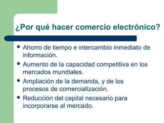 ¿Por qué hacer comercio electrónico?

 Ahorro de tiempo e intercambio inmediato de
  información.
 Aumento de la capacidad competitiva en los
  mercados mundiales.
 Ampliación de la demanda, y de los
  procesos de comercialización.
 Reducción del capital necesario para
  incorporarse al mercado.
 