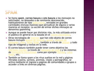 spamSe llama spam, correo basura o sms basura a los mensajes no solicitados, no deseados o de remitente desconocido, habitualmente de tipo publicitario, enviados en grandes cantidades (incluso masivas) que perjudican de alguna o varias maneras al receptor. La acción de enviar dichos mensajes se denomina spamming.Aunque se puede hacer por distintas vías, la más utilizada entre el público en general es la basada en el correo electrónico.Otras tecnologías de internet que han sido objeto de correo basura incluyen grupos de noticias, usenet, motores de búsqueda, wikis, foros, blogs, también a través de popups y todo tipo de imágenes y textos en la web.El correo basura también puede tener como objetivo los teléfonos móviles (a través de mensajes de texto) y los sistemas de mensajería instantánea como por ejemplo Outlook, Lotus Notes, etc.También se llama spam a los virus sueltos en la red y páginas filtradas (casino, sorteos, premios, viajes y pornografía), se activa mediante el ingreso a páginas de comunidades o grupos o acceder a links en diversas páginas.