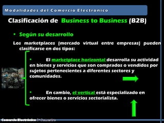 Clasificación de Business to Business (B2B)

 • Según su desarrollo
 Los marketplaces (mercado virtual entre empresas) pueden
   clasificarse en dos tipos:

             El marketplace horizontal desarrolla su actividad
       en bienes y servicios que son comprados o vendidos por
       sujetos pertenecientes a diferentes sectores y
       comunidades.


             En cambio, el vertical está especializado en
       ofrecer bienes o servicios sectorialista.
 