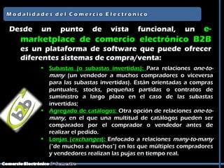 Desde   un    punto      de    vista    e-
                                         funcional,      un
  marketplace de comercio electrónico B2B
  es un plataforma de software que puede ofrecer
  diferentes sistemas de compra/venta:
        • Subastas (o subastas invertidas): Para relaciones one-to-
          many (un vendedor a muchos compradores o viceversa
          para las subastas invertidas). Están orientadas a compras
          puntuales, stocks, pequeñas partidas o contratos de
          suministro a largo plazo en el caso de las subastas
          invertidas;
        • Agregado de catálogos: Otra opción de relaciones one-to-
          many, en el que una multitud de catálogos pueden ser
          comparados por el comprador o vendedor antes de
          realizar el pedido.
        • Lonjas (exchanges): Enfocado a relaciones many-to-many
          ("de muchos a muchos") en los que múltiples compradores
          y vendedores realizan las pujas en tiempo real.
 