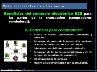 Beneficios del comercio electrónico B2B para
  las partes de     la   transacción        (compradores
  vendedores):

          a) Beneficios para compradores:
              Acceso a nuevos proveedores, productos y
               servicios;
              Reducción de costes de la transacción mediante
               la automatización de proceso de compra.
              Interacción en distintos mercados virtuales;
              Reducción de las tareas administrativas y de los
               tiempos de la cadena de suministro;
              Optimización de los precios;
              Mejora de la comunicación con el proveedor.
 