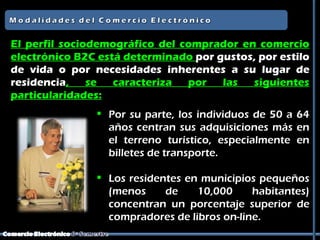 El perfil sociodemográfico del comprador en comercio
electrónico B2C está determinado por gustos, por estilo
de vida o por necesidades inherentes a su lugar de
residencia,    se  caracteriza  por   las  siguientes
particularidades:
                Por su parte, los individuos de 50 a 64
                 años centran sus adquisiciones más en
                 el terreno turístico, especialmente en
                 billetes de transporte.

                Los residentes en municipios pequeños
                 (menos     de    10,000     habitantes)
                 concentran un porcentaje superior de
                 compradores de libros on-line.
 