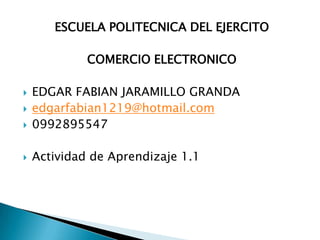 ESCUELA POLITECNICA DEL EJERCITO

             COMERCIO ELECTRONICO

   EDGAR FABIAN JARAMILLO GRANDA
   edgarfabian1219@hotmail.com
   0992895547

   Actividad de Aprendizaje 1.1
 