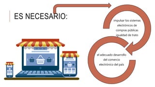 ES NECESARIO: impulsar los sistemas
electrónicos de
compras públicas
igualdad de trato
el adecuado desarrollo
del comercio
electrónico del país
 