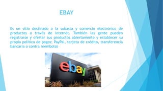 EBAY
Es un sitio destinado a la subasta y comercio electrónico de
productos a través de Internet. También las gente pueden
registrarse y ofertar sus productos abiertamente y establecer su
propia política de pagos: PayPal, tarjeta de crédito, transferencia
bancaria o contra reembolso