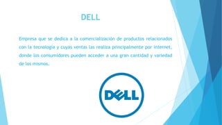 DELL
Empresa que se dedica a la comercialización de productos relacionados
con la tecnología y cuyas ventas las realiza principalmente por internet,
donde los consumidores pueden acceder a una gran cantidad y variedad
de los mismos.