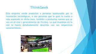 ThinkGeek
Esta empresa vende productos a personas apasionadas por la
innovación tecnológicas, o sea personas que le guas lo nuevo o
más avanzado en dicha área, también a productos nuevos que se
ven en el cine ( generalmente de ficción). Lo que muestran en la
red lo hacen detalladamente descritos con sus respectivas
características..