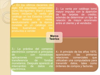 1.- En los últimos decenios del
siglo XIX empresas comerciales
como Montgomery Ward y luego
Sears iniciaron la venta por
catálogo en los Estados Unidos.
Este sistema de venta,
revolucionario para la época,
consiste en un catálogo con
fotos ilustrativas de los
productos a vender.
2.- La venta por catálogo tomó
mayor impulso con la aparición
de las tarjetas de crédito;
además de determinar un tipo de
relación de mayor anonimato
entre el cliente y el vendedor.
3.- La práctica del comercio
electrónico comenzó a principios
de 1970, con novedosas
aplicaciones como la
transferencia de fondos
monetarios. Después apareció el
intercambio de datos vía
electrónica.
4.- A principio de los años 1970,
aparecieron las primeras
relaciones comerciales que
utilizaban una computadora para
transmitir datos, tales como
órdenes de compra y facturas.
Marco
Teórico
 