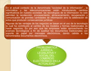 PROBLEMÁTICA
JURÍDICA,
LEGISLATIVA Y
SOCIAL DEL
COMERCIO
ELECTRÓNICO EN LA
ACTUALIDAD
En el actual contexto de la denominada “sociedad de la información” , la
informática y las telecomunicaciones están introduciendo cambios
significativos en nuestra sociedad, las tecnologías de la información no solo
permiten la recolección, procesamiento, almacenamiento, recuperación y
comunicación de grandes cantidades de información sino la celebración de
actos que producen consecuencias jurídicas
Algunas de las ventajas de los negocios se basan en el uso de la tecnología
la cual ha contribuido al cambio de los modelos y formas tradicionales de
hacer negocios. Es por eso que las empresas están aprovechando los
avances tecnológicos a fin de sustituir los documentos tradicionales con
soporte de papel por mensajes electrónicos, dando cabida a los
denominados documentos electrónicos.
 