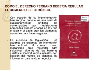 COMO EL DERECHO PERUANO DEBERIA REGULAR
EL COMERCIO ELECTRÓNICO.
 Con ocasión de su implementación
han surgido, entre otros una serie de
cuestionamientos jurídicos no
contemplados por legislaciones
aprobadas durante épocas en las que
el lápiz y el papel eran los elementos
corrientes para hacer negocios.
 En ausencia de legislación , los
usuarios de sistemas de información
han utilizado el contrato como
mecanismo auto regulador para
solucionar algunas de las barreras
juristas e incertidumbres nacidas con
ocasión del mundo de sistemas de
información para realizar negocios.
 