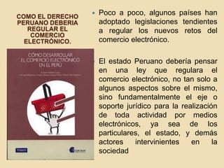 COMO EL DERECHO
PERUANO DEBERIA
REGULAR EL
COMERCIO
ELECTRÓNICO.
 Poco a poco, algunos países han
adoptado legislaciones tendientes
a regular los nuevos retos del
comercio electrónico.
 El estado Peruano debería pensar
en una ley que regulara el
comercio electrónico, no tan solo a
algunos aspectos sobre el mismo,
sino fundamentalmente el eje o
soporte jurídico para la realización
de toda actividad por medios
electrónicos, ya sea de los
particulares, el estado, y demás
actores intervinientes en la
sociedad
 