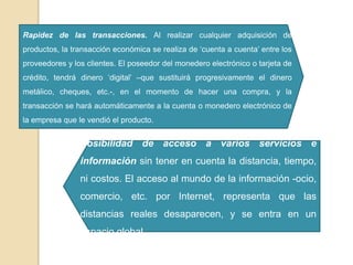 Rapidez de las transacciones. Al realizar cualquier adquisición de
productos, la transacción económica se realiza de „cuenta a cuenta‟ entre los
proveedores y los clientes. El poseedor del monedero electrónico o tarjeta de
crédito, tendrá dinero „digital‟ –que sustituirá progresivamente el dinero
metálico, cheques, etc.-, en el momento de hacer una compra, y la
transacción se hará automáticamente a la cuenta o monedero electrónico de
la empresa que le vendió el producto.
Posibilidad de acceso a varios servicios e
información sin tener en cuenta la distancia, tiempo,
ni costos. El acceso al mundo de la información -ocio,
comercio, etc. por Internet, representa que las
distancias reales desaparecen, y se entra en un
espacio global.
 