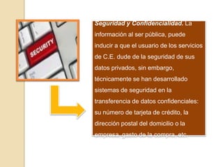 Seguridad y Confidencialidad. La
información al ser pública, puede
inducir a que el usuario de los servicios
de C.E. dude de la seguridad de sus
datos privados, sin embargo,
técnicamente se han desarrollado
sistemas de seguridad en la
transferencia de datos confidenciales:
su número de tarjeta de crédito, la
dirección postal del domicilio o la
empresa, gasto de la compra, etc.
 