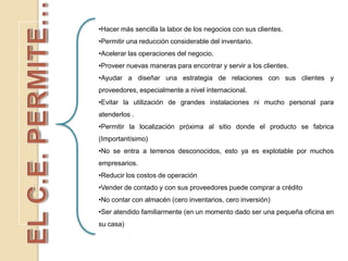 •Hacer más sencilla la labor de los negocios con sus clientes.
•Permitir una reducción considerable del inventario.
•Acelerar las operaciones del negocio.
•Proveer nuevas maneras para encontrar y servir a los clientes.
•Ayudar a diseñar una estrategia de relaciones con sus clientes y
proveedores, especialmente a nivel internacional.
•Evitar la utilización de grandes instalaciones ni mucho personal para
atenderlos .
•Permitir la localización próxima al sitio donde el producto se fabrica
(Importantísimo)
•No se entra a terrenos desconocidos, esto ya es explotable por muchos
empresarios.
•Reducir los costos de operación
•Vender de contado y con sus proveedores puede comprar a crédito
•No contar con almacén (cero inventarios, cero inversión)
•Ser atendido familiarmente (en un momento dado ser una pequeña oficina en
su casa)
 