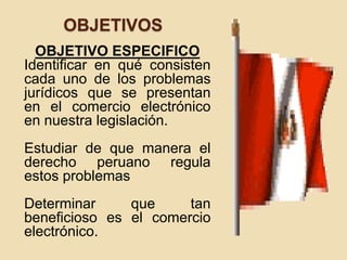 OBJETIVOS
OBJETIVO ESPECIFICO
Identificar en qué consisten
cada uno de los problemas
jurídicos que se presentan
en el comercio electrónico
en nuestra legislación.
Estudiar de que manera el
derecho peruano regula
estos problemas
Determinar que tan
beneficioso es el comercio
electrónico.
 