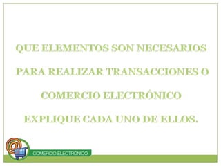 QUE ELEMENTOS SON NECESARIOS PARA REALIZAR TRANSACCIONES O COMERCIO ELECTRÓNICO EXPLIQUE CADA UNO DE ELLOS.
