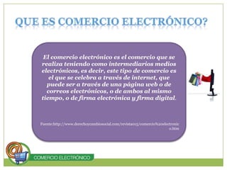 Que es comercio Electrónico?El comercio electrónico es el comercio que se realiza teniendo como intermediarios medios electrónicos, es decir, este tipo de comercio es el que se celebra a través de internet, que puede ser a través de una página web o de correos electrónicos, o de ambos al mismo tiempo, o de firma electrónica y firma digital.Fuente:http://www.derechoycambiosocial.com/revista015/comercio%20electronico.htm