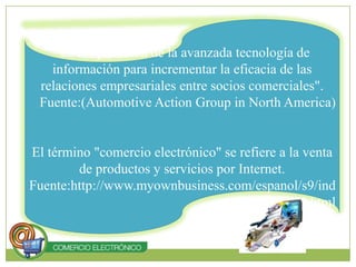 "Es la aplicación de la avanzada tecnología de información para incrementar la eficacia de las relaciones empresariales entre socios comerciales". Fuente:(AutomotiveActionGroup in North America)El término "comercio electrónico" se refiere a la venta de productos y servicios por Internet.Fuente:http://www.myownbusiness.com/espanol/s9/index.html 