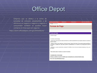 Office Depot Empresa que se dedica a la venta de variedad de artículos estudiantiles y de oficina es un negocio a negocio y negocio a consumidor también se pueden hacer compras en línea que son seguras. http://store.officedepot.com.gt/OnlineStore/ 