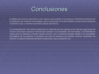 Conclusiones El objetivo del comercio electrónico es dar mejores oportunidades a las empresas, facilitando la obtención de los productos por medio de la tecnología y que el consumidor le sea más factible la compra de los productos vía Internet o por su nombre reconocido compras electrónicas. La conceptualización  del comercio electrónico es relevante para las empresa es por ello que surge la idea de conocer como hacer compras en Internet para satisfacer  las necesidades  del consumidor, y la factibilidad de ventas para las empresas y brindar mejores servicio y en el momento deseado, debido a las necesidades tecnológicas de las personas se presentó una serie de empresas que prestan servicios comerciales vía Internet, se espera la obtención de buena comprensión  para su posterior uso.  