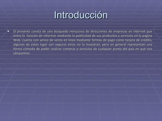 Introducción El presente consta de una búsqueda minuciosa de direcciones de empresas en Internet que entre la  función de informar mediante la publicidad de sus productos y servicios en la pagina Web, cuenta con servio de venta en línea mediante formas de pago como tarjeta de crédito, algunos de estos lugar son seguros otros no lo muestran, pero en general representan una forma cómoda de poder realizar compras o servicios de cualquier punto del país en que nos ubiquemos.  