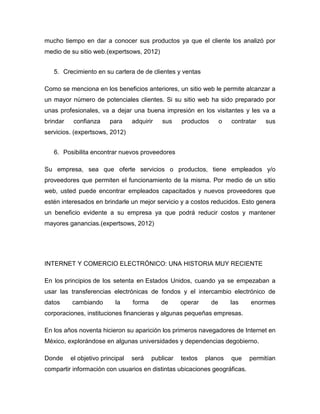 mucho tiempo en dar a conocer sus productos ya que el cliente los analizó por
medio de su sitio web.(expertsows, 2012)
5. Crecimiento en su cartera de de clientes y ventas
Como se menciona en los beneficios anteriores, un sitio web le permite alcanzar a
un mayor número de potenciales clientes. Si su sitio web ha sido preparado por
unas profesionales, va a dejar una buena impresión en los visitantes y les va a
brindar confianza para adquirir sus productos o contratar sus
servicios. (expertsows, 2012)
6. Posibilita encontrar nuevos proveedores
Su empresa, sea que oferte servicios o productos, tiene empleados y/o
proveedores que permiten el funcionamiento de la misma. Por medio de un sitio
web, usted puede encontrar empleados capacitados y nuevos proveedores que
estén interesados en brindarle un mejor servicio y a costos reducidos. Esto genera
un beneficio evidente a su empresa ya que podrá reducir costos y mantener
mayores ganancias.(expertsows, 2012)
INTERNET Y COMERCIO ELECTRÓNICO: UNA HISTORIA MUY RECIENTE
En los principios de los setenta en Estados Unidos, cuando ya se empezaban a
usar las transferencias electrónicas de fondos y el intercambio electrónico de
datos cambiando la forma de operar de las enormes
corporaciones, instituciones financieras y algunas pequeñas empresas.
En los años noventa hicieron su aparición los primeros navegadores de Internet en
México, explorándose en algunas universidades y dependencias degobierno.
Donde el objetivo principal será publicar textos planos que permitían
compartir información con usuarios en distintas ubicaciones geográficas.
 