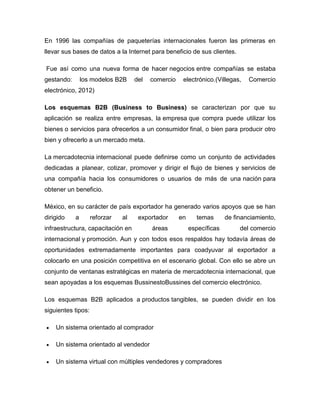 En 1996 las compañías de paqueterías internacionales fueron las primeras en
llevar sus bases de datos a la Internet para beneficio de sus clientes.
Fue así como una nueva forma de hacer negocios entre compañías se estaba
gestando: los modelos B2B del comercio electrónico.(Villegas, Comercio
electrónico, 2012)
Los esquemas B2B (Business to Business) se caracterizan por que su
aplicación se realiza entre empresas, la empresa que compra puede utilizar los
bienes o servicios para ofrecerlos a un consumidor final, o bien para producir otro
bien y ofrecerlo a un mercado meta.
La mercadotecnia internacional puede definirse como un conjunto de actividades
dedicadas a planear, cotizar, promover y dirigir el flujo de bienes y servicios de
una compañía hacia los consumidores o usuarios de más de una nación para
obtener un beneficio.
México, en su carácter de país exportador ha generado varios apoyos que se han
dirigido a reforzar al exportador en temas de financiamiento,
infraestructura, capacitación en áreas específicas del comercio
internacional y promoción. Aun y con todos esos respaldos hay todavía áreas de
oportunidades extremadamente importantes para coadyuvar al exportador a
colocarlo en una posición competitiva en el escenario global. Con ello se abre un
conjunto de ventanas estratégicas en materia de mercadotecnia internacional, que
sean apoyadas a los esquemas BussinestoBussines del comercio electrónico.
Los esquemas B2B aplicados a productos tangibles, se pueden dividir en los
siguientes tipos:
Un sistema orientado al comprador
Un sistema orientado al vendedor
Un sistema virtual con múltiples vendedores y compradores
 