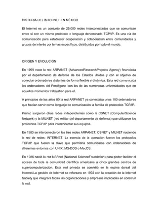 HISTORIA DEL INTERNET EN MÉXICO
El Internet es un conjunto de 25,000 redes interconectadas que se comunican
entre sí con un mismo protocolo o lenguaje denominado TCP/IP. Es una vía de
comunicación para establecer cooperación y colaboración entre comunidades y
grupos de interés por temas específicos, distribuidos por todo el mundo.
ORIGEN Y EVOLUCIÓN
En 1969 nace la red ARPANET (AdvancedResearchProjects Agency) financiada
por el departamento de defensa de los Estados Unidos y con el objetivo de
conectar ordenadores distantes de forma flexible y dinámica. Esta red comunicaba
los ordenadores del Pentágono con los de las numerosas universidades que en
aquellos momentos trabajaban para el.
A principios de los años 80 la red ARPANET ya conectaba unos 100 ordenadores
que hacían servir como lenguaje de comunicación la familia de protocolos TCP/IP.
Pronto surgieron otras redes independientes como la CSNET (ComputerScience
Network) y la MILNET (red militar del departamento de defensa) que utilizaron los
protocolos TCP/IP para interconectar sus equipos.
En 1983 se interconectaron las tres redes ARPANET, CSNET y MILNET naciendo
la red de redes: INTERNET. La esencia de la operación fueron los protocolos
TCP/IP que fueron la clave que permitiría comunicarse con ordenadores de
diferentes entornos con UNIX, MS-DOS o MacOS.
En 1986 nació la red NSFnet (Nacional ScienceFoundation) para poder facilitar el
acceso de toda la comunidad científica americana a cinco grandes centros de
supercomputerizacion. Esta red privada se convirtió en la espina dorsal del
Internet.La gestión de Internet se reforzara en 1992 con la creación de la Internet
Society que integrara todas las organizaciones y empresas implicadas en construir
la red.
 